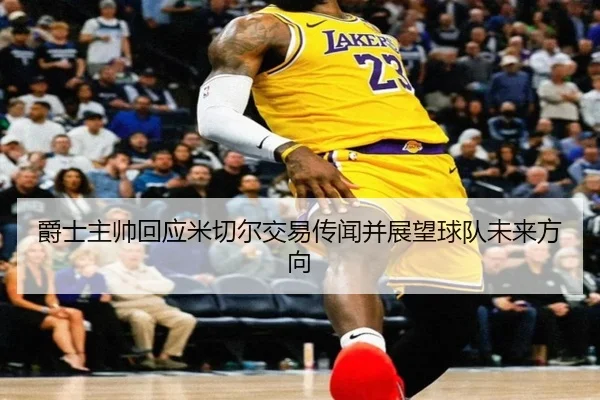 爵士主帅回应米切尔交易传闻并展望球队未来方向